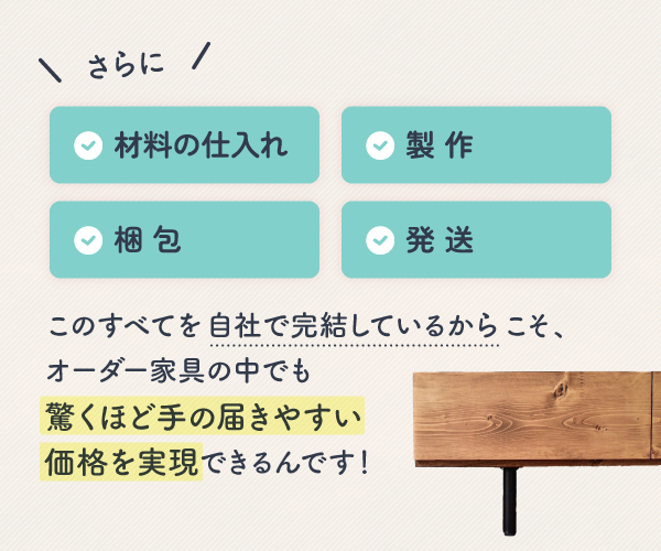 材料の仕入れ・製作・梱包・発送、このすべてを自社で完結しているからこそ、驚くほど手の届きやすい価格を実現