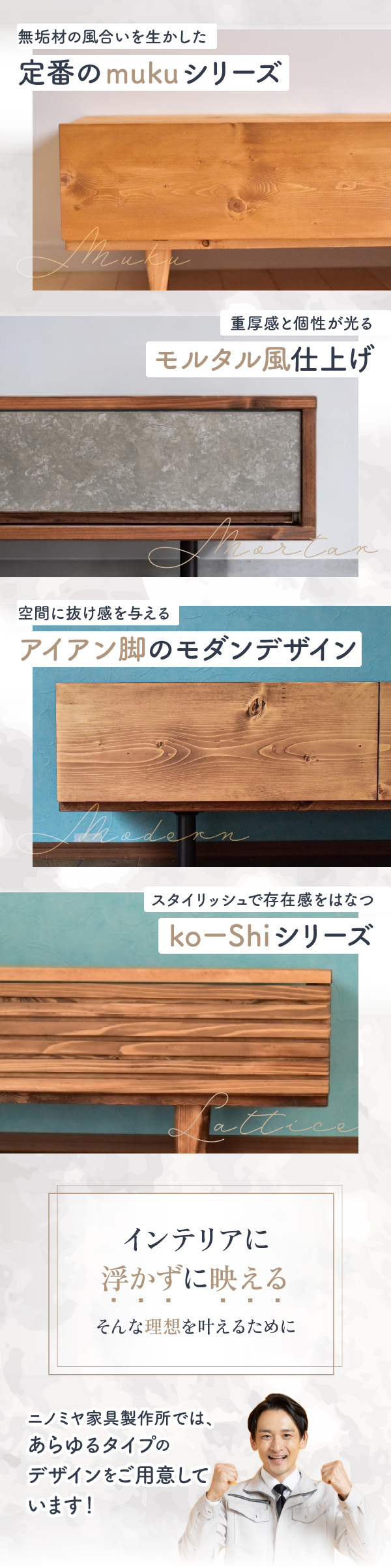 無垢材の風合いを生かした定番のmukuシリーズ／重厚感と個性が光るモルタル風仕上げ／空間に抜け感を与えるアイアン脚のモダンデザイン／スタイリッシュで存在感をはなつkoーShiシリーズ